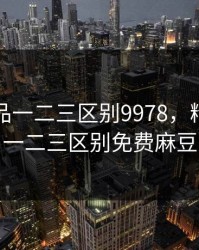 精产国品一二三区别9978，精产国品一二三区别免费麻豆