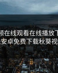 秋葵视频在线观看在线播放下载，在线安卓免费下载秋葵视频