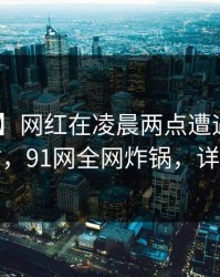 【紧急】网红在凌晨两点遭遇猛料 轰动一时，91网全网炸锅，详情探秘