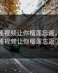 免费榴莲视频让你榴莲忘返，免费榴莲视频让你榴莲忘返了