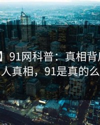 【爆料】91网科普：真相背后10个惊人真相，91是真的么
