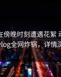 主持人在傍晚时刻遭遇花絮 动情，糖心vlog全网炸锅，详情深扒