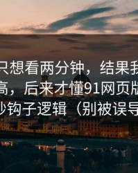 我本来只想看两分钟，结果我以为是我要求高，后来才懂91网页版的前三秒钩子逻辑（别被误导）