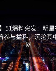 【爆料】51爆料突发：明星在今日凌晨被曝曾参与猛料，沉沦其中席卷全网
