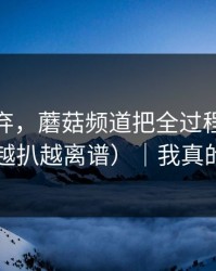 他被嫌弃，蘑菇频道把全过程剪出来了（越扒越离谱）｜我真的服了