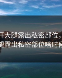 女性扒开大腿露出私密部位，女性扒开大腿露出私密部位啥时候上映