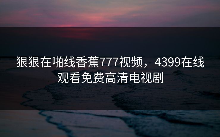 狠狠在啪线香蕉777视频，4399在线观看免费高清电视剧