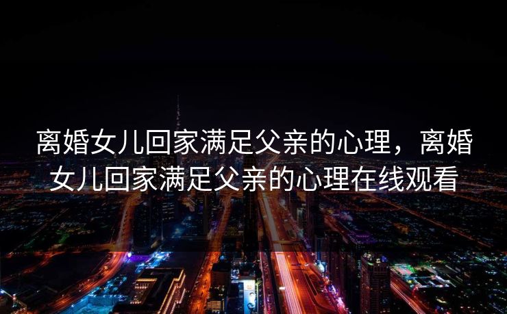 离婚女儿回家满足父亲的心理，离婚女儿回家满足父亲的心理在线观看