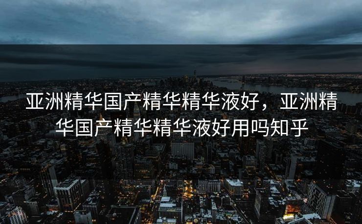 亚洲精华国产精华精华液好，亚洲精华国产精华精华液好用吗知乎