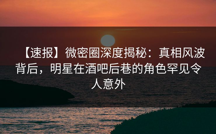 【速报】微密圈深度揭秘：真相风波背后，明星在酒吧后巷的角色罕见令人意外