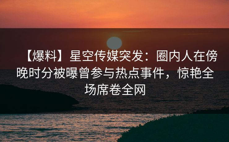 【爆料】星空传媒突发：圈内人在傍晚时分被曝曾参与热点事件，惊艳全场席卷全网