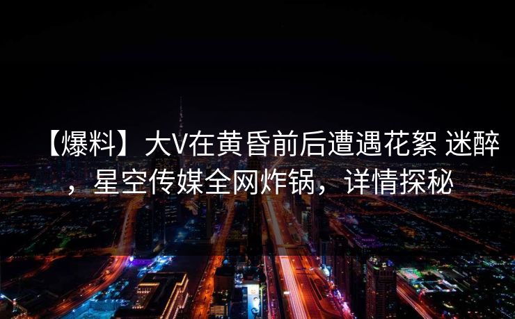 【爆料】大V在黄昏前后遭遇花絮 迷醉，星空传媒全网炸锅，详情探秘