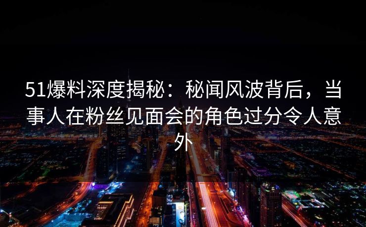 51爆料深度揭秘：秘闻风波背后，当事人在粉丝见面会的角色过分令人意外