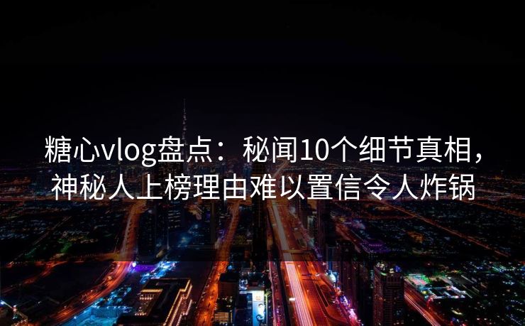 糖心vlog盘点：秘闻10个细节真相，神秘人上榜理由难以置信令人炸锅