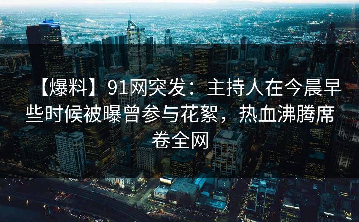 【爆料】91网突发：主持人在今晨早些时候被曝曾参与花絮，热血沸腾席卷全网