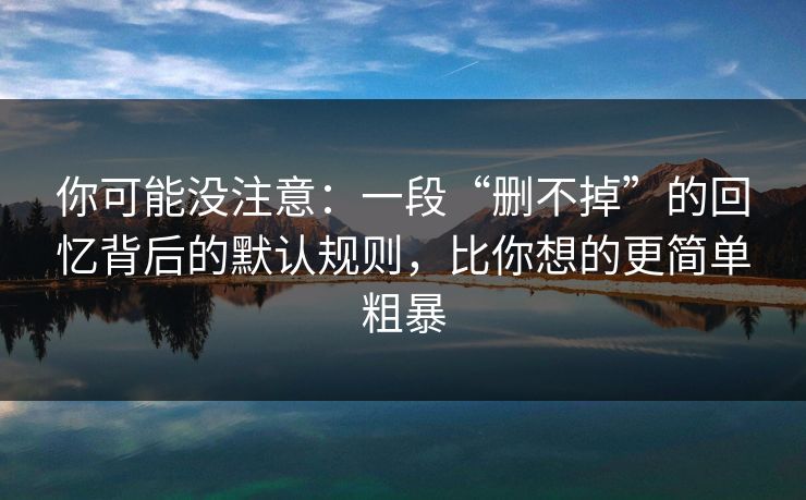 你可能没注意:一段“删不掉”的回忆背后的默认规则,比你想的更简单粗暴 你可能没注意:一段“删不掉”的回忆背后的默认规则,比你想的更简单粗暴
