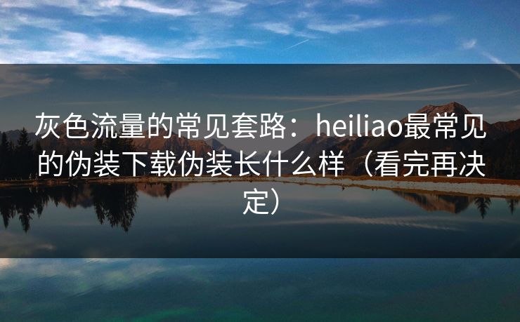 灰色流量的常见套路：heiliao最常见的伪装下载伪装长什么样（看完再决定）
