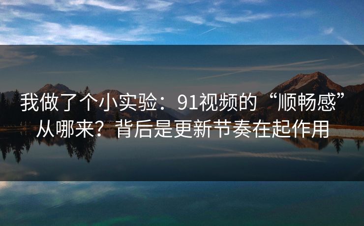我做了个小实验：91视频的“顺畅感”从哪来？背后是更新节奏在起作用