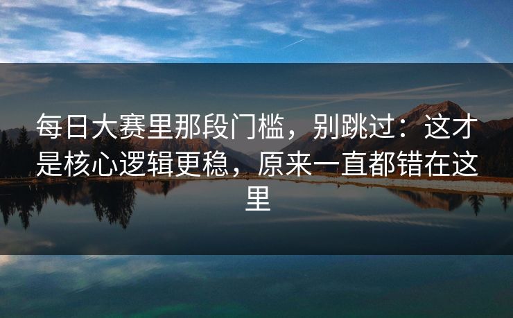 每日大赛里那段门槛，别跳过：这才是核心逻辑更稳，原来一直都错在这里