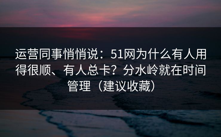 运营同事悄悄说：51网为什么有人用得很顺、有人总卡？分水岭就在时间管理（建议收藏）