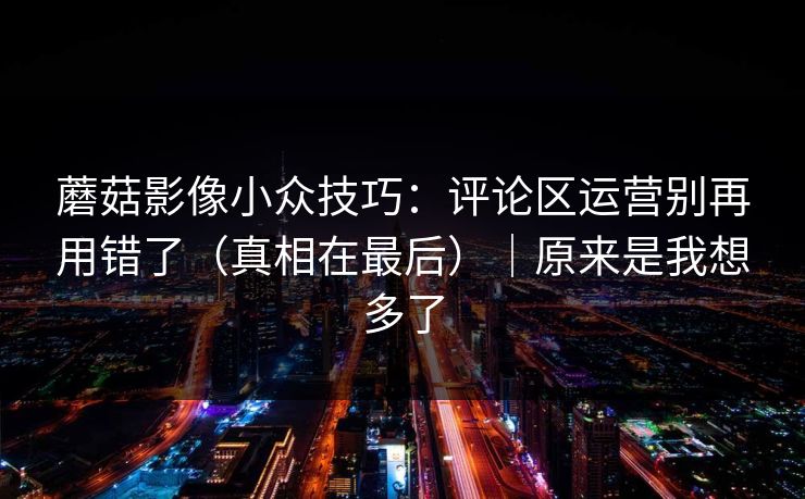 蘑菇影像小众技巧：评论区运营别再用错了（真相在最后）｜原来是我想多了