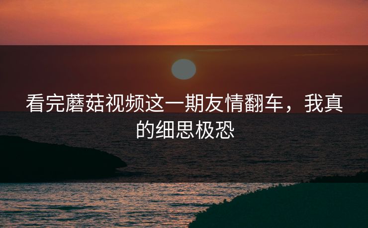 看完蘑菇视频这一期友情翻车，我真的细思极恐