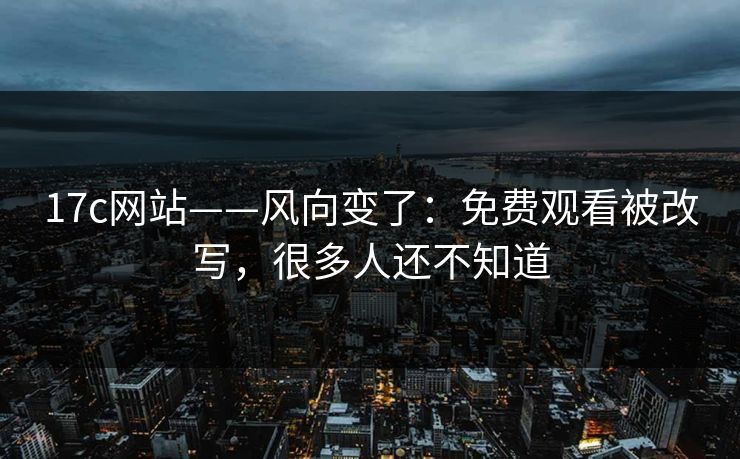 17c网站——风向变了：免费观看被改写，很多人还不知道