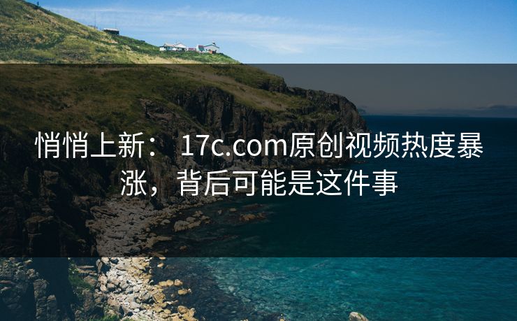 悄悄上新： 17c.com原创视频热度暴涨，背后可能是这件事