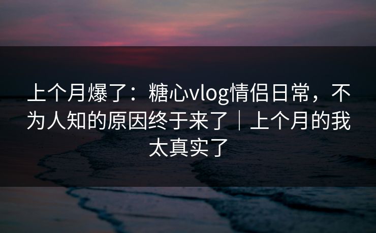 上个月爆了：糖心vlog情侣日常，不为人知的原因终于来了｜上个月的我太真实了
