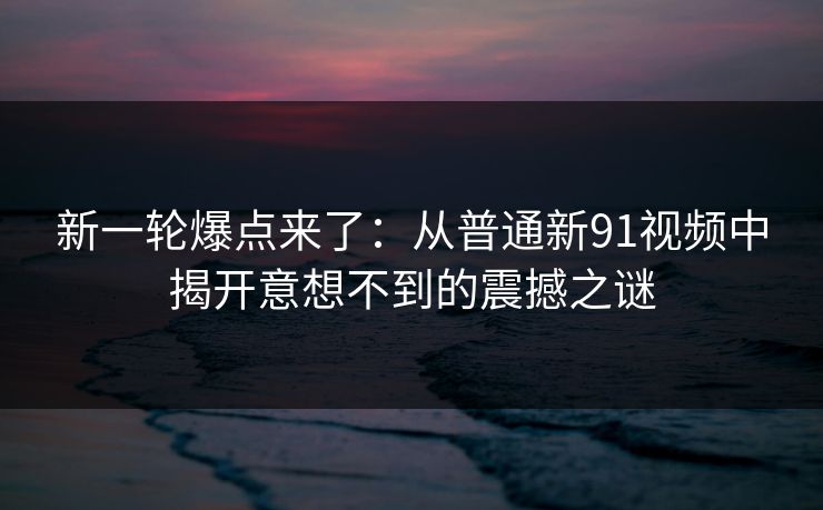 新一轮爆点来了：从普通新91视频中揭开意想不到的震撼之谜