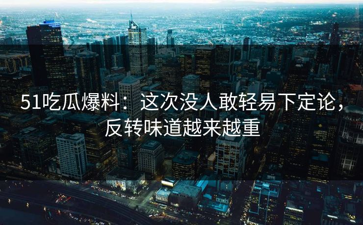 51吃瓜爆料：这次没人敢轻易下定论，反转味道越来越重