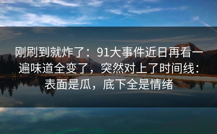 刚刷到就炸了:91大事件近日再看一遍味道全变了,突然对上了时间线:表面是瓜,底下全是情绪 刚刷到就炸了:91大事件近日再看一遍味道全变了,突然对上了时间线:表面是瓜,底下全是情绪
