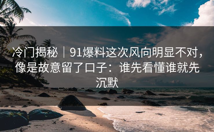 冷门揭秘｜91爆料这次风向明显不对，像是故意留了口子：谁先看懂谁就先沉默