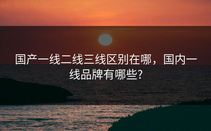 国产一线二线三线区别在哪，国内一线品牌有哪些?