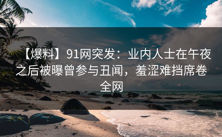 【爆料】91网突发:业内人士在午夜之后被曝曾参与丑闻,羞涩难挡席卷全网 【爆料】91网突发:业内人士在午夜之后被曝曾参与丑闻,羞涩难挡席卷全网