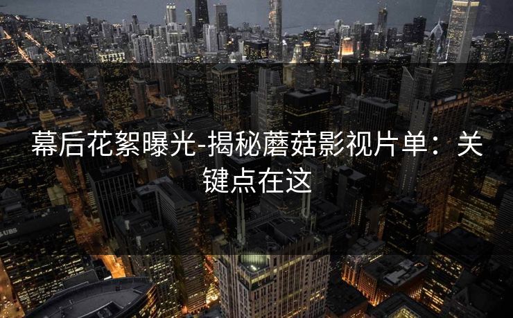 幕后花絮曝光-揭秘蘑菇影视片单：关键点在这