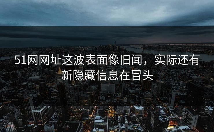 51网网址这波表面像旧闻，实际还有新隐藏信息在冒头