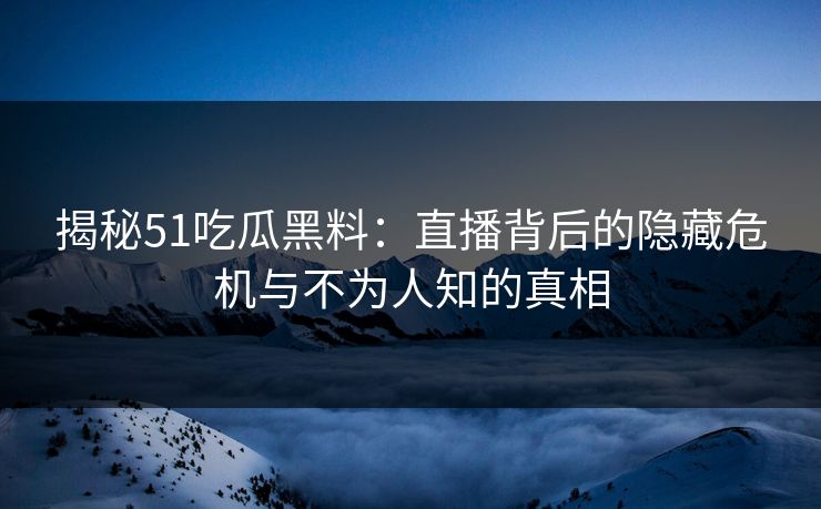 揭秘51吃瓜黑料：直播背后的隐藏危机与不为人知的真相