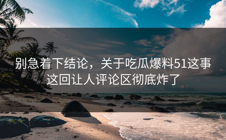 别急着下结论，关于吃瓜爆料51这事这回让人评论区彻底炸了